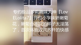 专约极品萝莉嫩妹大神『LovELolita7』开包小学妹娇嫩菊花，嫩菊合不拢的样子太淫荡了，首次体验双穴齐开的快感