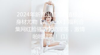 2024年新流出超高颜值极品身材尤物【JannieX】福利合集网红脸骚货大奶淫荡，激情啪啪超浪！ (1)