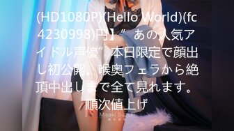 (HD1080P)(Hello World)(fc4230998)円】”あの人気アイドル声優”本日限定で顔出し初公開。喉奥フェラから絶頂中出しまで全て見れます。順次値上げ