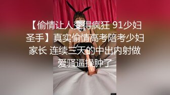 【偷情让人变得疯狂 91少妇圣手】真实偷情高考陪考少妇家长 连续三天的中出内射做爱骚逼操肿了