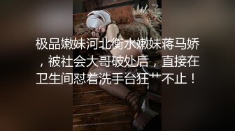 极品嫩妹河北衡水嫩妹蒋马娇，被社会大哥破处后，直接在卫生间怼着洗手台狂艹不止！