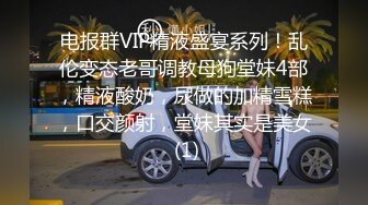 电报群VIP精液盛宴系列！乱伦变态老哥调教母狗堂妹4部，精液酸奶，尿做的加精雪糕，口交颜射，堂妹其实是美女 (1)