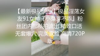 【最新极品流出】极品淫荡女友91女神『小芽芽不乖』粉丝团内部私拍流出 精致口活 无套爆穴 完美露脸 高清720P版