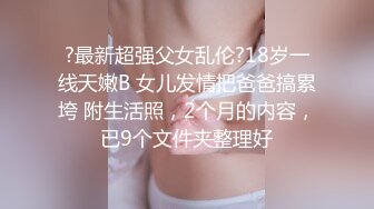 ?最新超强父女乱伦?18岁一线天嫩B 女儿发情把爸爸搞累垮 附生活照，2个月的内容，已9个文件夹整理好