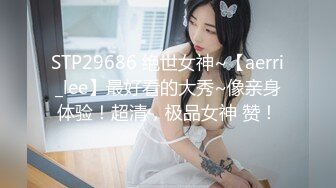 STP29686 绝世女神~【aerri_lee】最好看的大秀~像亲身体验！超清，极品女神 赞！