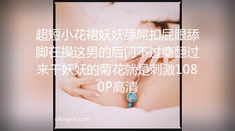 超短小花裙妖妖舔屌扣屁眼舔脚在操这男的后门不过瘾翻过来干妖妖的菊花就是刺激1080P高清