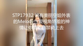 STP17932 拥有美丽空姐外表的Melody性爱视角娇羞的神情让你情不自禁骑上去