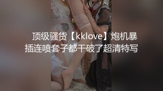 ✿顶级骚货【kklove】炮机暴插连喷套子都干破了超清特写