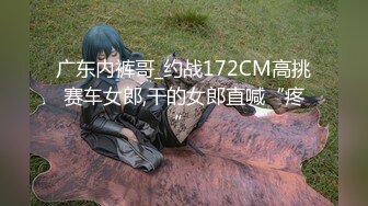 广东内裤哥_约战172CM高挑赛车女郎,干的女郎直喊“疼”