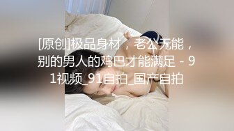 [原创]极品身材，老公无能，别的男人的鸡巴才能满足 - 91视频_91自拍_国产自拍