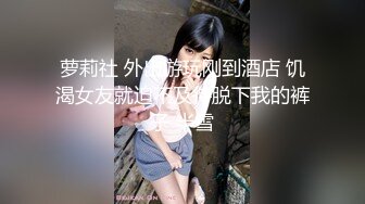 萝莉社 外出游玩刚到酒店 饥渴女友就迫不及待脱下我的裤子 半雪