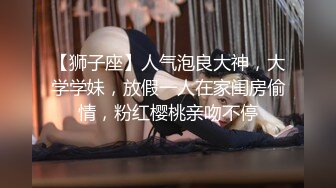 【狮子座】人气泡良大神，大学学妹，放假一人在家闺房偷情，粉红樱桃亲吻不停