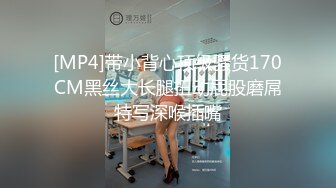 [MP4]带小背心顶级骚货170CM黑丝大长腿扭动屁股磨屌特写深喉插嘴