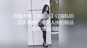 约炮大神【幸运儿】订阅私拍，巨乳蜂腰肥臀女人中的极品，各种交合淫乱