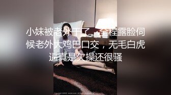 小妹被老外干了，全程露脸伺候老外大鸡巴口交，无毛白虎逼真是欠操还很骚