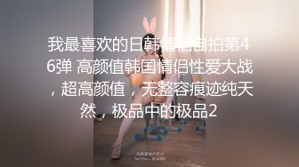 我最喜欢的日韩情侣自拍第46弹 高颜值韩国情侣性爱大战，超高颜值，无整容痕迹纯天然，极品中的极品2