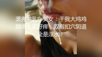 漂亮美乳小美女：干我大鸡鸡插得人家好痒，双指扣穴阴道全是淫水！