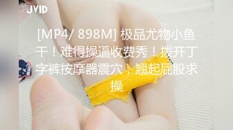 [MP4/ 898M] 极品尤物小鱼干！难得操逼收费秀！拨开丁字裤按摩器震穴，翘起屁股求操