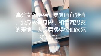 高分女孩瑶瑶--要颜值有颜值、要身段有身段，和老瓦男友的爱情、大长屌操得欲仙欲死 第16部！