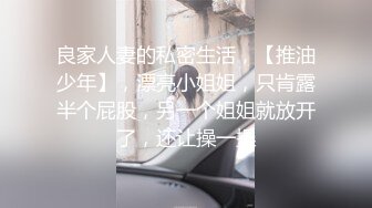 良家人妻的私密生活，【推油少年】，漂亮小姐姐，只肯露半个屁股，另一个姐姐就放开了，还让操一操