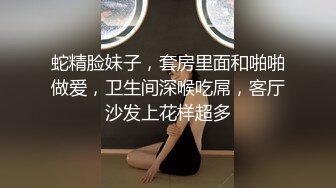 蛇精脸妹子，套房里面和啪啪做爱，卫生间深喉吃屌，客厅沙发上花样超多