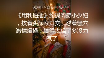 《用利抽插》约操肉感小少妇，按着头深喉口交，怼着骚穴激情爆操，搞得太猛了多没力气了