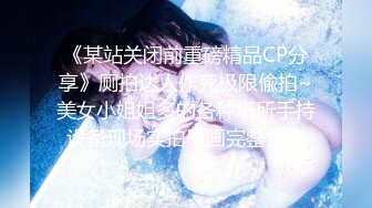 《某站关闭前重磅精品CP分享》厕拍达人作死极限偸拍~美女小姐姐多的各种场所手持设备现场实拍原画完整全集