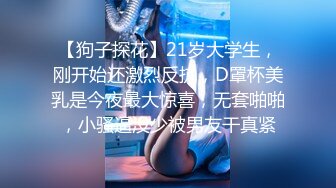 【狗子探花】21岁大学生，刚开始还激烈反抗，D罩杯美乳是今夜最大惊喜，无套啪啪，小骚逼没少被男友干真紧