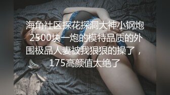 海角社区探花探洞大神小钢炮 2500块一炮的模特品质的外围极品人妻被我狠狠的操了，175高颜值太绝了