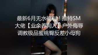 最新6月无水福利！推特SM大佬【业余养狗人】户外侮辱调教极品蜜桃臀反差小母狗