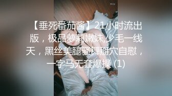 【垂死番茄酱】21小时流出版，极品萝莉嫩妹,少毛一线天，黑丝美腿骚舞掰穴自慰，一字马无套爆操 (1)