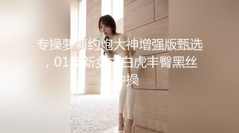 专操萝莉约炮大神增强版甄选，01年新女主白虎丰臀黑丝各种操