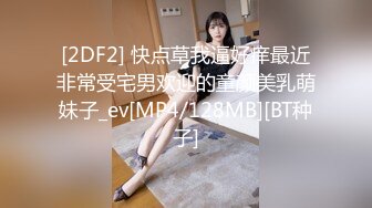 [2DF2] 快点草我逼好痒最近非常受宅男欢迎的童颜美乳萌妹子_ev[MP4/128MB][BT种子]