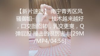 【新片速遞】 南宁青秀区风骚御姐··❤️❤️ 技术越来越好，口交囫囵转，乳交更爽，Q弹屁股 撞击的很厉害！[29M/MP4/04:56]