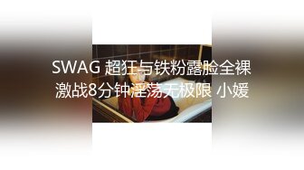 SWAG 超狂与铁粉露脸全裸激战8分钟淫荡无极限 小媛