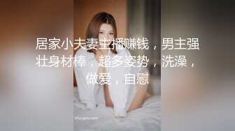 居家小夫妻主播赚钱，男主强壮身材棒，超多姿势，洗澡，做爱，自慰