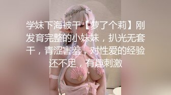 学妹下海被干【萝了个莉】刚发育完整的小妹妹，扒光无套干，青涩害羞，对性爱的经验还不足，有趣刺激