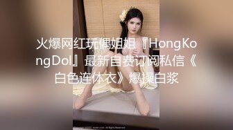 火爆网红玩偶姐姐『HongKongDol』最新自费订阅私信《白色连体衣》爆操白浆