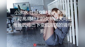 小水水 性感女神侧入高潮，平时高高在上的女神在大鸡巴爸爸的鸡巴下变成淫荡的骚母狗