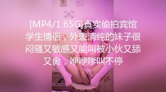 [MP4/1.65G]真实偸拍宾馆学生情侣，外表清纯的妹子很闷骚又敏感又能叫被小伙又舔又肏，咿咿嗲叫不停