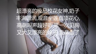 超漂亮的极品校花女神,奶子丰满圆润,观音坐莲直顶花心,高潮叫声超好听,第一次见胸又大又漂亮的妹子,流鼻血了！