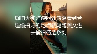 厕拍大神陆游四处游荡看到合适偷拍好的地点就尾随美女进去偷拍精选系列