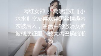 ☀️网红女神☀️潮喷淫娃〖小水水〗室友喜欢穿黑丝情趣内衣被后入，生活中的傲娇女神被彻底征服，被大鸡巴操的潮喷