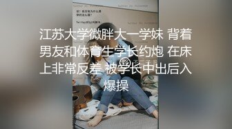 江苏大学微胖大一学妹 背着男友和体育生学长约炮 在床上非常反差 被学长中出后入爆操