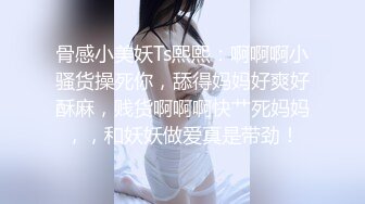 骨感小美妖Ts熙熙：啊啊啊小骚货操死你，舔得妈妈好爽好酥麻，贱货啊啊啊快艹死妈妈，，和妖妖做爱真是带劲！