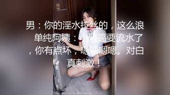 男：你的淫水拉丝的，这么浪   单纯阿姨：小骚逼要流水了，你有点坏，嗯嗯嗯嗯。对白真刺激！