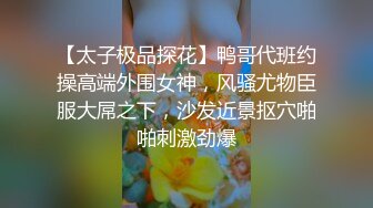 【太子极品探花】鸭哥代班约操高端外围女神，风骚尤物臣服大屌之下，沙发近景抠穴啪啪刺激劲爆