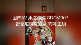 国产AV 果冻传媒 GDCM007 都是疫情惹的祸 茉莉 王玥