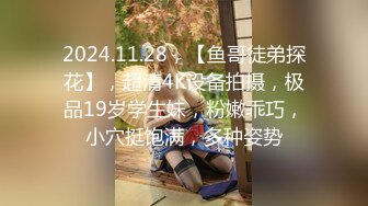 2024.11.28，【鱼哥徒弟探花】，超清4K设备拍摄，极品19岁学生妹，粉嫩乖巧，小穴挺饱满，多种姿势