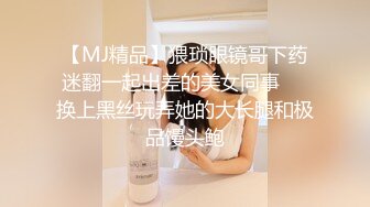 【MJ精品】猥琐眼镜哥下药迷翻一起出差的美女同事❤️换上黑丝玩弄她的大长腿和极品馒头鲍